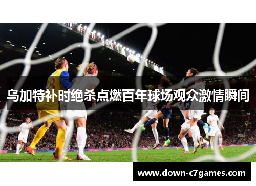 乌加特补时绝杀点燃百年球场观众激情瞬间 乌加特补时绝杀点燃百年球场观众激情瞬间