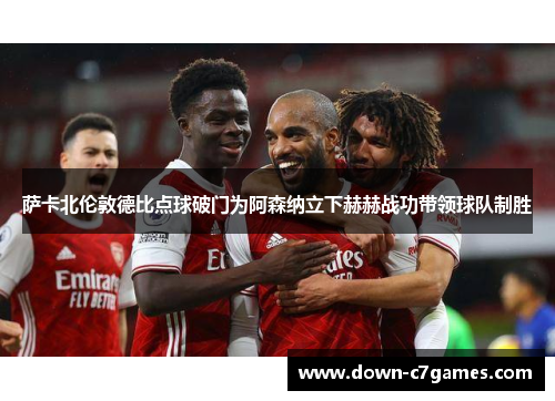 萨卡北伦敦德比点球破门为阿森纳立下赫赫战功带领球队制胜