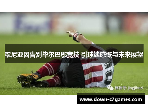 穆尼亚因告别毕尔巴鄂竞技 引球迷感慨与未来展望 穆尼亚因告别毕尔巴鄂竞技 引球迷感慨与未来展望